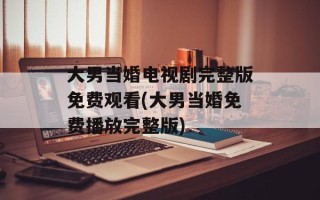大男当婚电视剧完整版免费观看(大男当婚免费播放完整版)