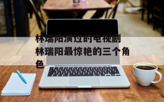 林瑞阳演过的电视剧 林瑞阳最惊艳的三个角色