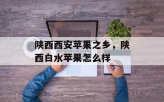陕西西安苹果之乡，陕西白水苹果怎么样