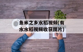 鱼米之乡水稻视频(有水水稻视频收获图片)