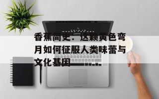 香蕉简史：这颗黄色弯月如何征服人类味蕾与文化基因