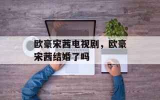 欧豪宋茜电视剧，欧豪宋茜结婚了吗