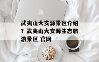 武夷山大安源景区介绍？武夷山大安源生态旅游景区 官网