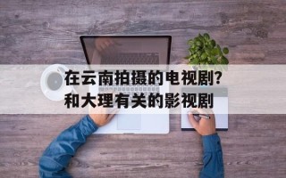 在云南拍摄的电视剧？和大理有关的影视剧