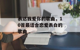 表达我爱你的歌曲，10首最适合恋爱表白的歌曲