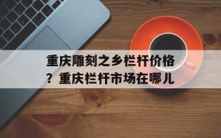 重庆雕刻之乡栏杆价格？重庆栏杆市场在哪儿