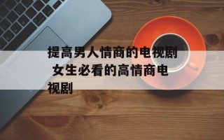 提高男人情商的电视剧 女生必看的高情商电视剧