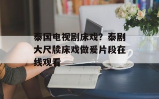 泰国电视剧床戏？泰剧大尺牍床戏做爰片段在线观看