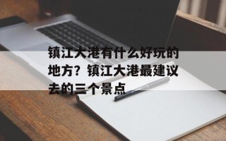 镇江大港有什么好玩的地方？镇江大港最建议去的三个景点