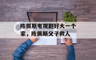 陈佩斯电视剧好大一个家，陈佩斯父子救人