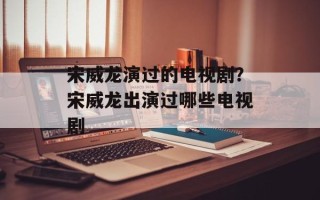 宋威龙演过的电视剧？宋威龙出演过哪些电视剧