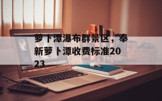 萝卜潭瀑布群景区，奉新萝卜潭收费标准2023