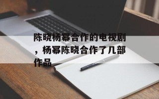 陈晓杨幂合作的电视剧，杨幂陈晓合作了几部作品