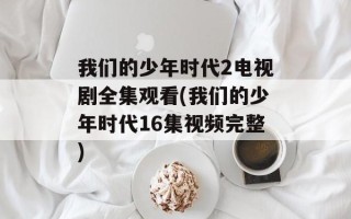 我们的少年时代2电视剧全集观看(我们的少年时代16集视频完整)