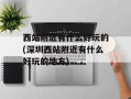 西站附近有什么好玩的(深圳西站附近有什么好玩的地方)
