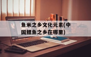 鱼米之乡文化元素(中国鲤鱼之乡在哪里)