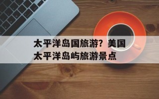 太平洋岛国旅游？美国太平洋岛屿旅游景点