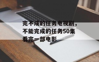 完不成的任务电视剧，不能完成的任务50集看完一部电影