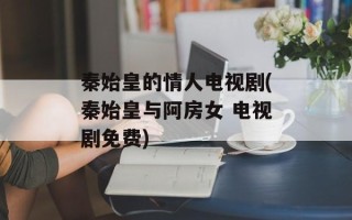秦始皇的情人电视剧(秦始皇与阿房女 电视剧免费)