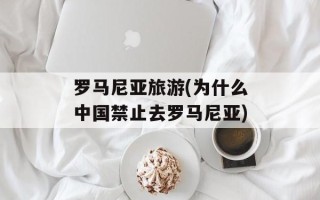 罗马尼亚旅游(为什么中国禁止去罗马尼亚)
