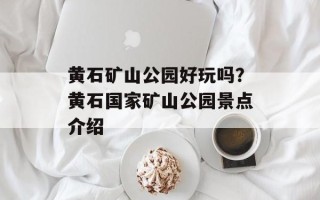 黄石矿山公园好玩吗？黄石国家矿山公园景点介绍