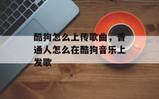 酷狗怎么上传歌曲，普通人怎么在酷狗音乐上发歌