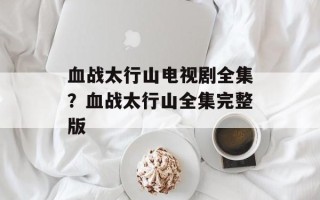 血战太行山电视剧全集？血战太行山全集完整版
