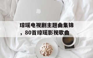 琼瑶电视剧主题曲集锦，80首琼瑶影视歌曲