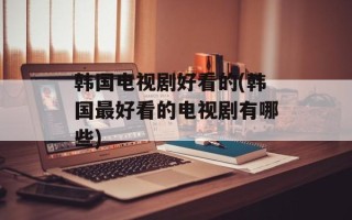韩国电视剧好看的(韩国最好看的电视剧有哪些)