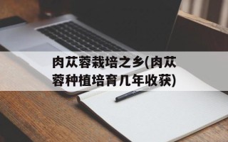 肉苁蓉栽培之乡(肉苁蓉种植培育几年收获)
