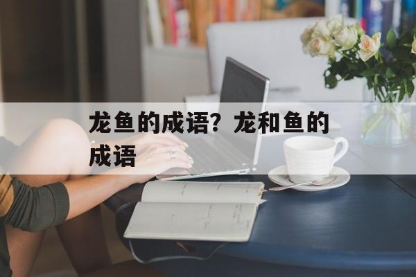 龙鱼的成语？龙和鱼的成语-第1张图片-