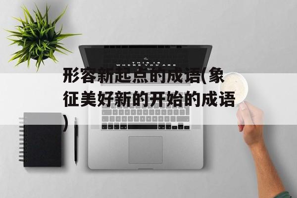 形容新起点的成语(象征美好新的开始的成语)-第1张图片-