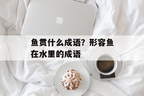 鱼贯什么成语？形容鱼在水里的成语-第1张图片-