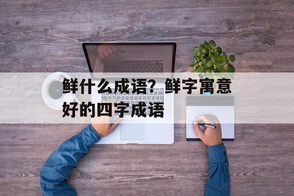 鲜什么成语？鲜字寓意好的四字成语-第1张图片-