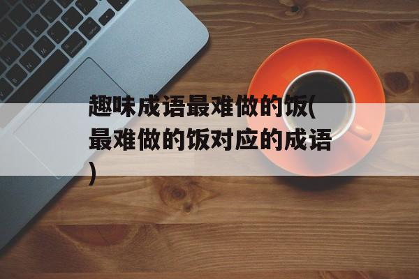趣味成语最难做的饭(最难做的饭对应的成语)-第1张图片-