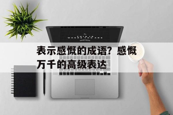 表示感慨的成语？感慨万千的高级表达-第1张图片-