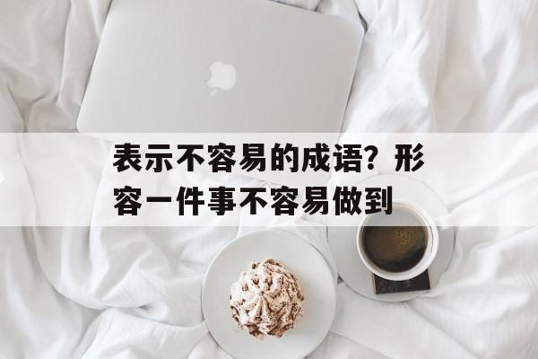 表示不容易的成语？形容一件事不容易做到-第1张图片-