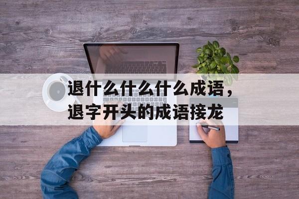退什么什么什么成语，退字开头的成语接龙-第1张图片-