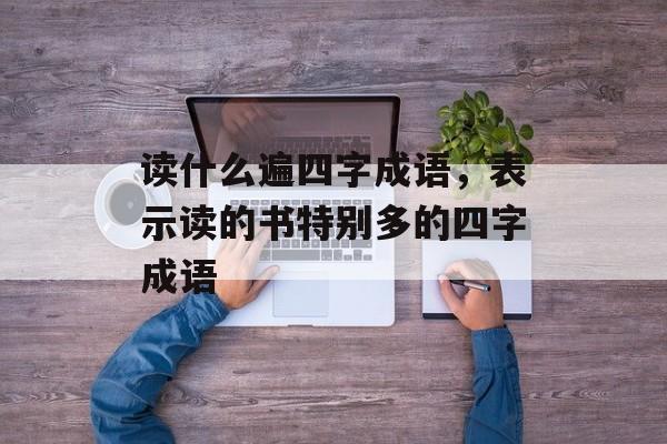 读什么遍四字成语，表示读的书特别多的四字成语-第1张图片-