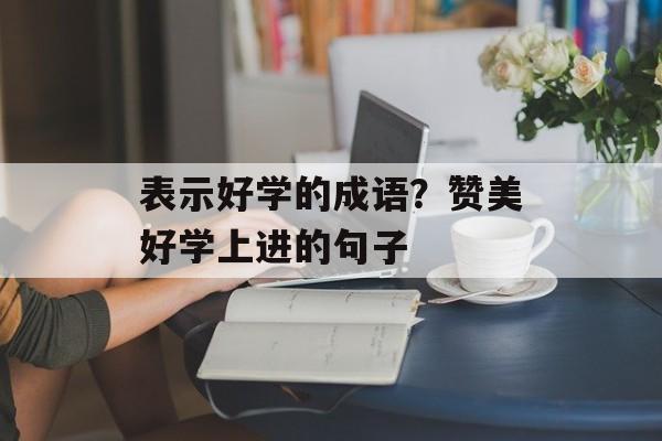 表示好学的成语？赞美好学上进的句子-第1张图片-