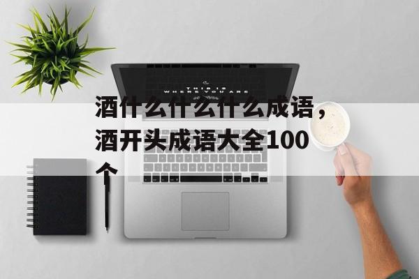 酒什么什么什么成语，酒开头成语大全100个-第1张图片-
