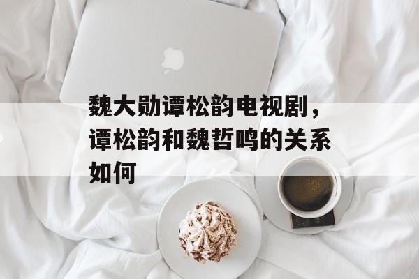 魏大勋谭松韵电视剧，谭松韵和魏哲鸣的关系如何-第1张图片-