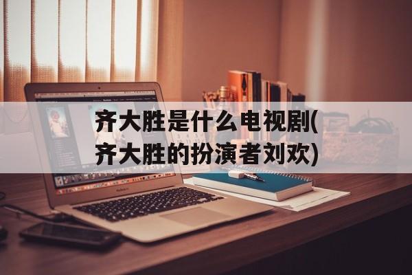 齐大胜是什么电视剧(齐大胜的扮演者刘欢)-第1张图片-