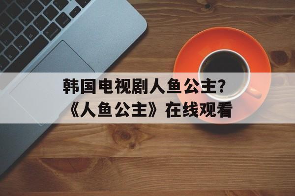 韩国电视剧人鱼公主？《人鱼公主》在线观看-第1张图片-