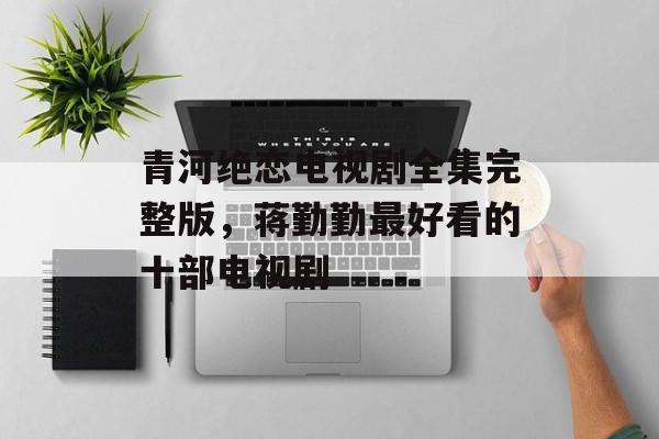 青河绝恋电视剧全集完整版，蒋勤勤最好看的十部电视剧-第1张图片-