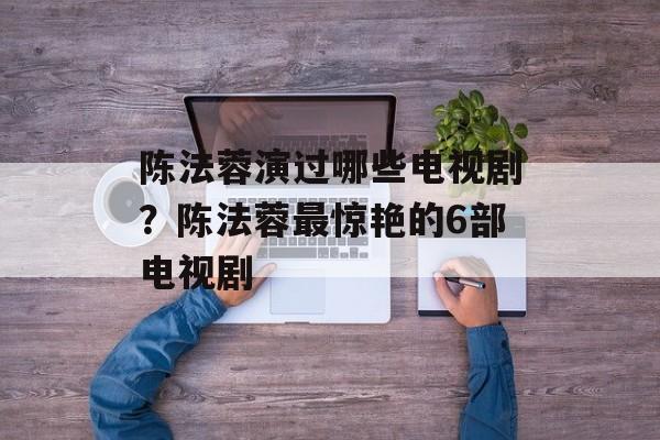 陈法蓉演过哪些电视剧？陈法蓉最惊艳的6部电视剧-第1张图片-