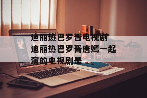 迪丽热巴罗晋电视剧 迪丽热巴罗晋唐嫣一起演的电视剧是-第1张图片-