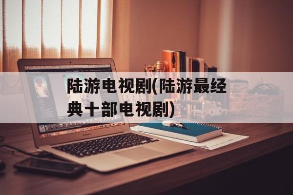 陆游电视剧(陆游最经典十部电视剧)-第1张图片-