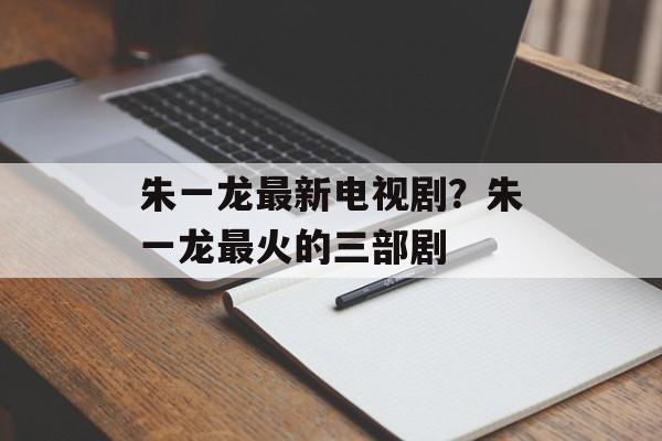 朱一龙最新电视剧？朱一龙最火的三部剧-第1张图片-