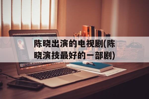 陈晓出演的电视剧(陈晓演技最好的一部剧)-第1张图片-